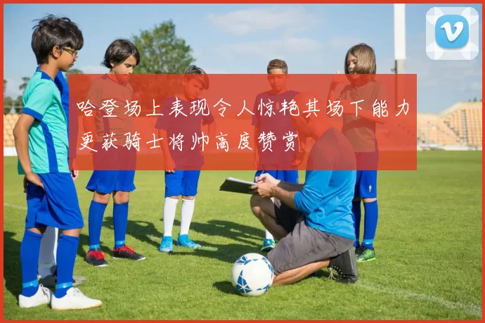 哈登场上表现令人惊艳其场下能力更获骑士将帅高度赞赏