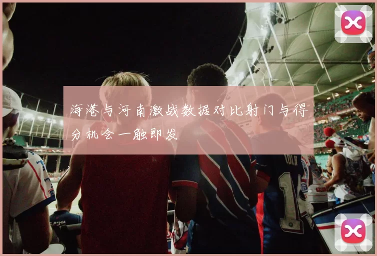 海港与河南激战数据对比射门与得分机会一触即发
