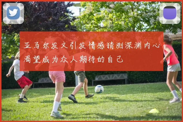 亚马尔发文引发情感猜测深渊内心渴望成为众人期待的自己