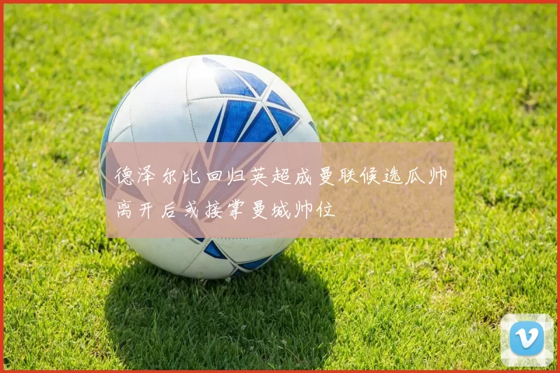 德泽尔比回归英超成曼联候选瓜帅离开后或接掌曼城帅位