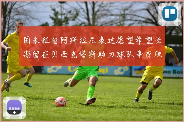 国米租借阿斯拉尼表达愿望希望长期留在贝西克塔斯助力球队争夺联赛冠军