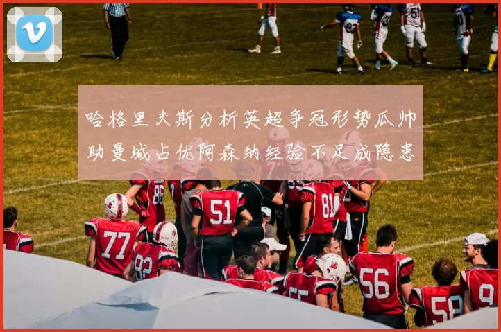 哈格里夫斯分析英超争冠形势瓜帅助曼城占优阿森纳经验不足成隐患