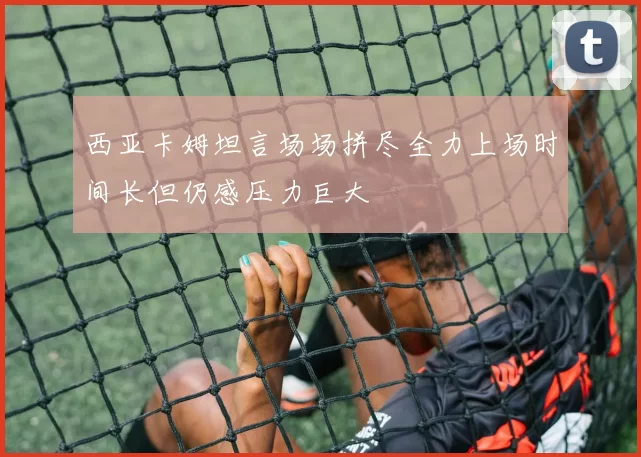 西亚卡姆坦言场场拼尽全力上场时间长但仍感压力巨大