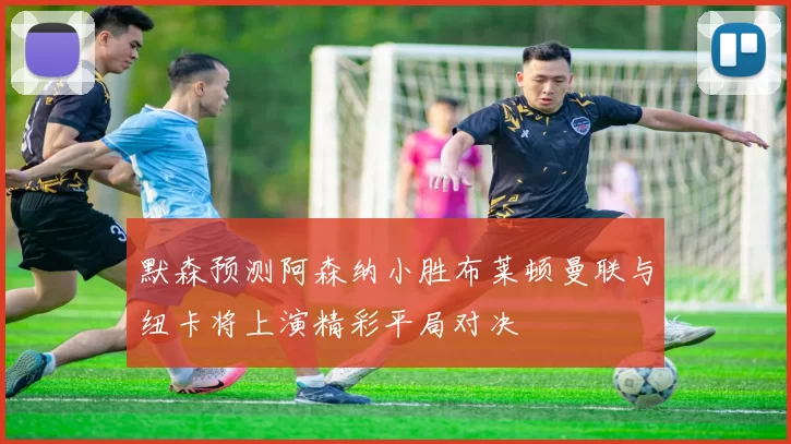 默森预测阿森纳小胜布莱顿曼联与纽卡将上演精彩平局对决