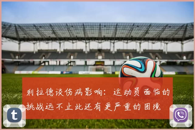 利拉德谈伤病影响：运动员面临的挑战远不止此还有更严重的困境