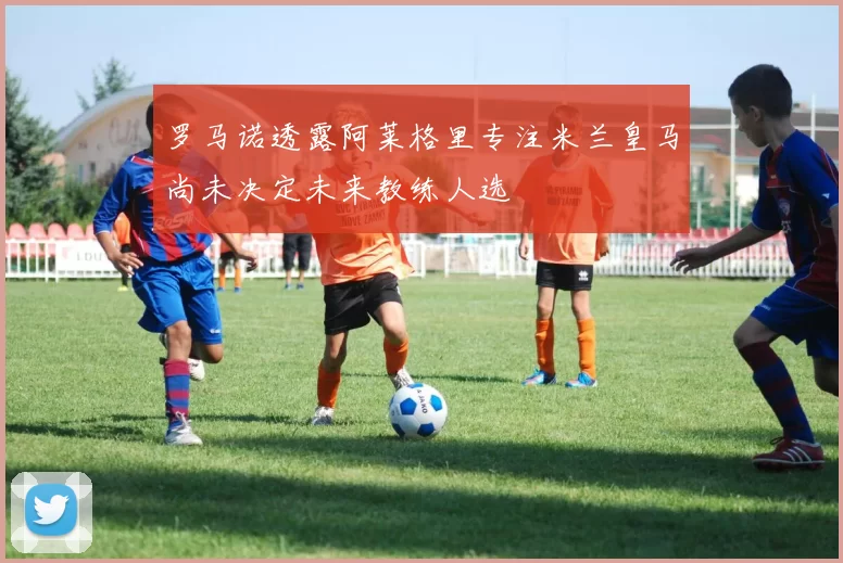 罗马诺透露阿莱格里专注米兰皇马尚未决定未来教练人选