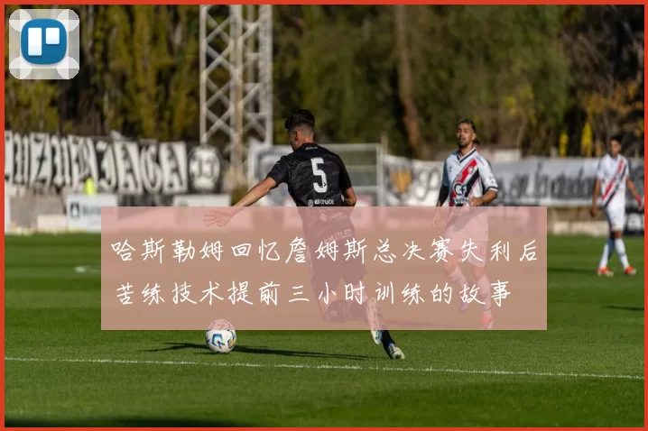 哈斯勒姆回忆詹姆斯总决赛失利后苦练技术提前三小时训练的故事