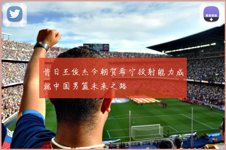 昔日王俊杰今朝贺希宁投射能力成就中国男篮未来之路
