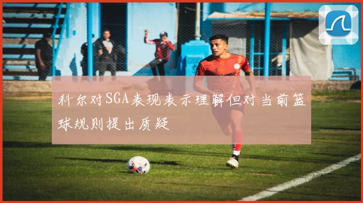 科尔对SGA表现表示理解但对当前篮球规则提出质疑