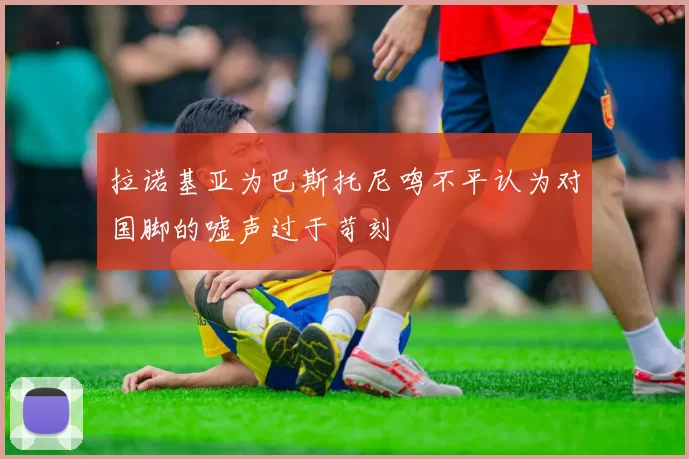 拉诺基亚为巴斯托尼鸣不平认为对国脚的嘘声过于苛刻
