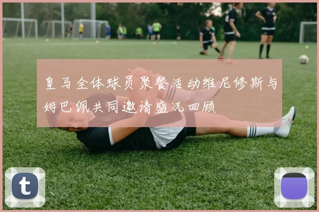 皇马全体球员聚餐活动维尼修斯与姆巴佩共同邀请盛况回顾