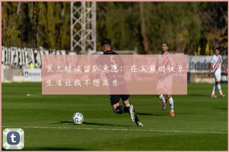 莫兰特谈留队意愿：在灰熊的快乐生活让我不想离开