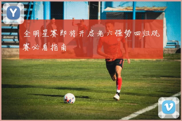 全明星赛即将开启老六强势回归观赛必看指南