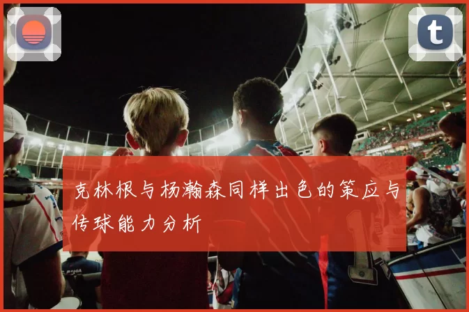 克林根与杨瀚森同样出色的策应与传球能力分析