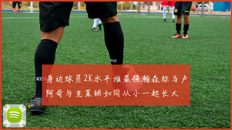 身边球员2K水平谁最强瀚森称马卢阿奇与克莱顿如同从小一起长大