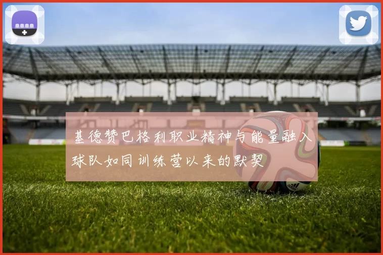 基德赞巴格利职业精神与能量融入球队如同训练营以来的默契