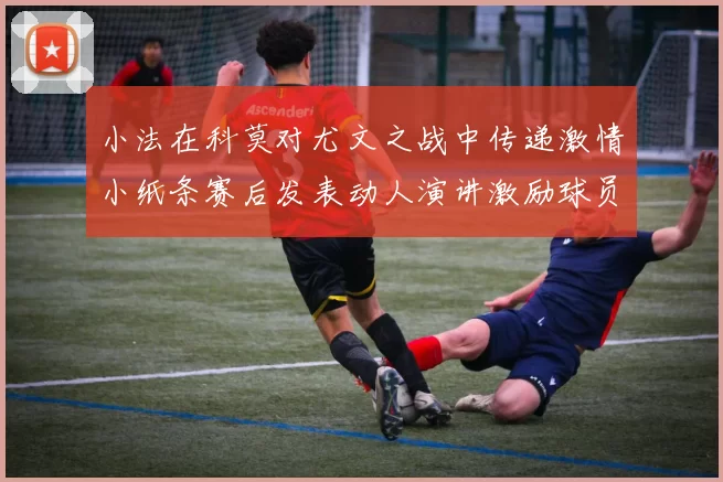 小法在科莫对尤文之战中传递激情小纸条赛后发表动人演讲激励球员士气