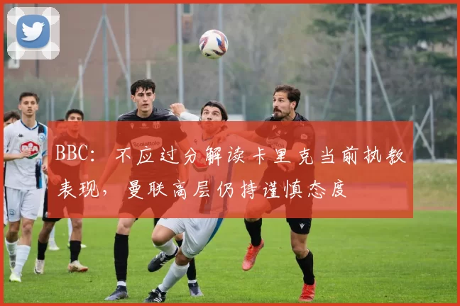 BBC：不应过分解读卡里克当前执教表现，曼联高层仍持谨慎态度