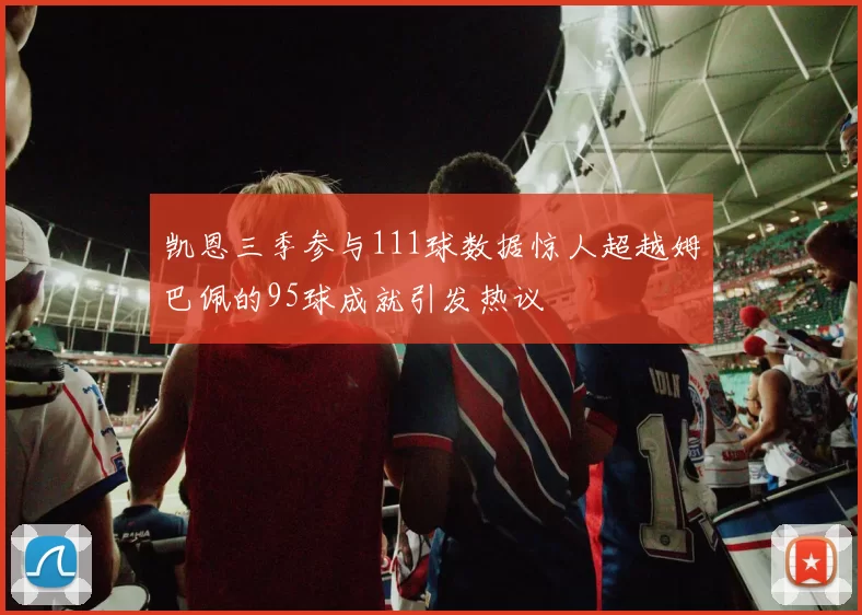 凯恩三季参与111球数据惊人超越姆巴佩的95球成就引发热议