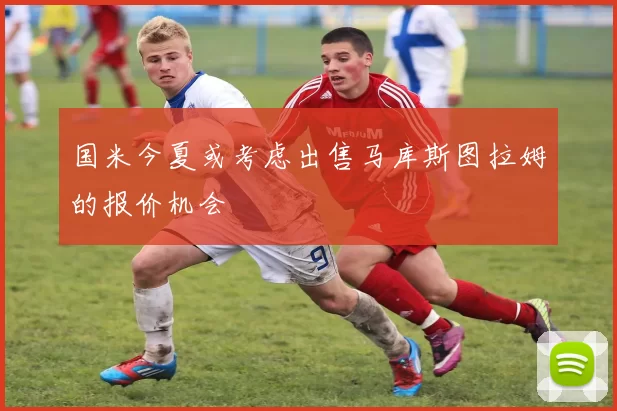 国米今夏或考虑出售马库斯图拉姆的报价机会