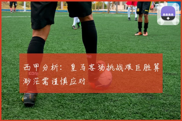 西甲分析：皇马客场挑战艰巨胜算渺茫需谨慎应对