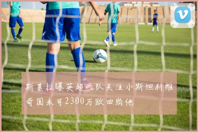 斯基拉曝英超两队关注小斯坦科维奇国米可2300万欧回购他